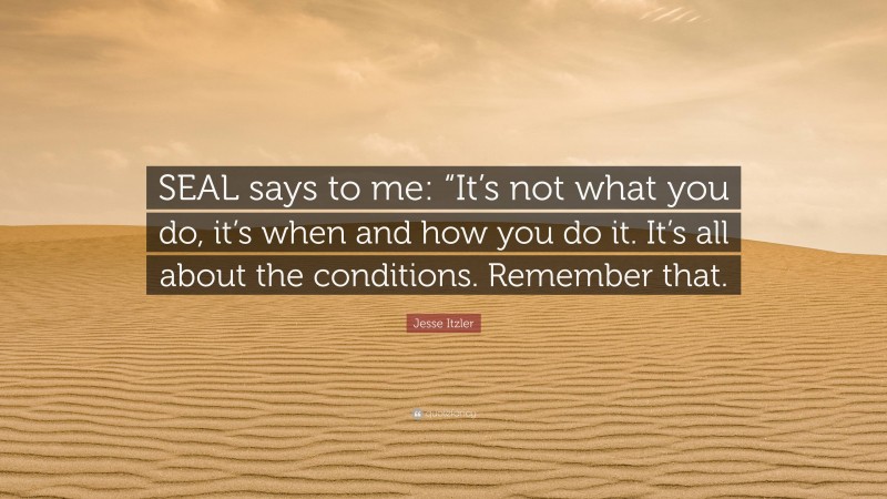 Jesse Itzler Quote: “SEAL says to me: “It’s not what you do, it’s when and how you do it. It’s all about the conditions. Remember that.”