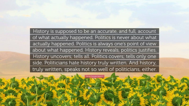 Neale Donald Walsch Quote: “History is supposed to be an accurate, and full, account of what actually happened. Politics is never about what actually happened. Politics is always one’s point of view about what happened. History reveals, politics justifies. History uncovers; tells all. Politics covers; tells only one side. Politicians hate history truly written. And history, truly written, speaks not so well of politicians, either.”