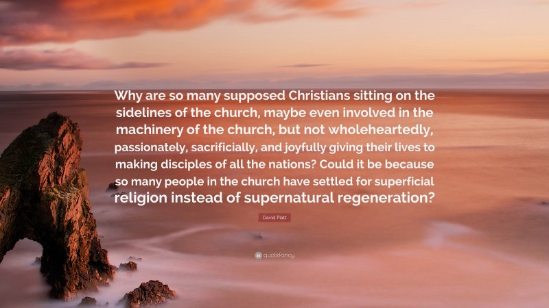 David Platt Quote: “Why are so many supposed Christians sitting on the sidelines of the church, maybe even involved in the machinery of the church, but not wholeheartedly, passionately, sacrificially, and joyfully giving their lives to making disciples of all the nations? Could it be because so many people in the church have settled for superficial religion instead of supernatural regeneration?”