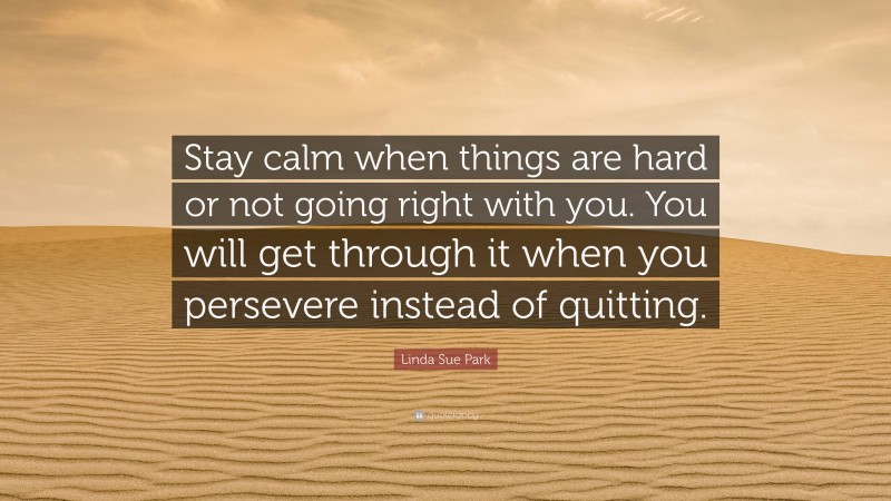 Linda Sue Park Quote: “Stay calm when things are hard or not going right with you. You will get through it when you persevere instead of quitting.”