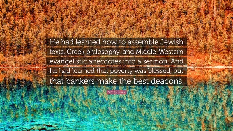 Sinclair Lewis Quote: “He had learned how to assemble Jewish texts, Greek philosophy, and Middle-Western evangelistic anecdotes into a sermon. And he had learned that poverty was blessed, but that bankers make the best deacons.”