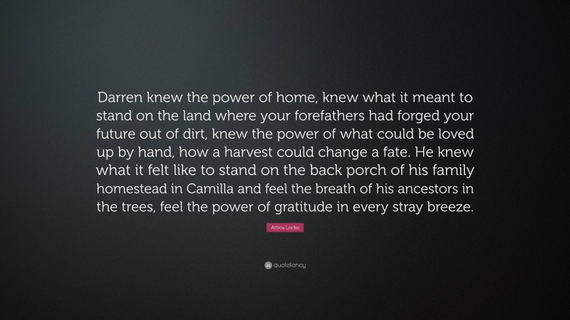 Attica Locke Quote: “Darren knew the power of home, knew what it meant to stand on the land where your forefathers had forged your future out of dirt, knew the power of what could be loved up by hand, how a harvest could change a fate. He knew what it felt like to stand on the back porch of his family homestead in Camilla and feel the breath of his ancestors in the trees, feel the power of gratitude in every stray breeze.”