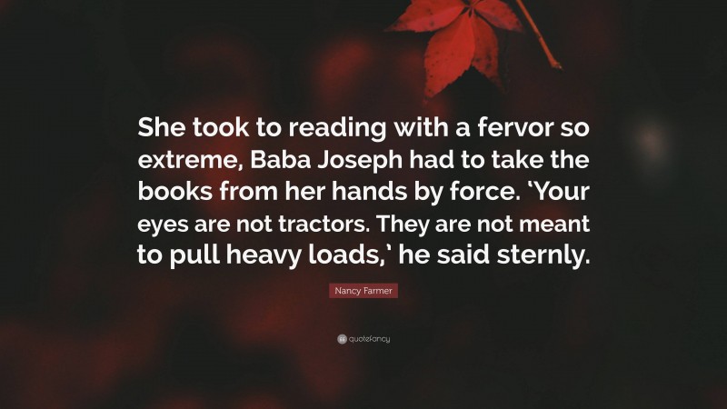 Nancy Farmer Quote: “She took to reading with a fervor so extreme, Baba Joseph had to take the books from her hands by force. ‘Your eyes are not tractors. They are not meant to pull heavy loads,’ he said sternly.”