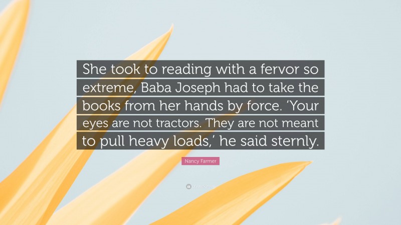 Nancy Farmer Quote: “She took to reading with a fervor so extreme, Baba Joseph had to take the books from her hands by force. ‘Your eyes are not tractors. They are not meant to pull heavy loads,’ he said sternly.”