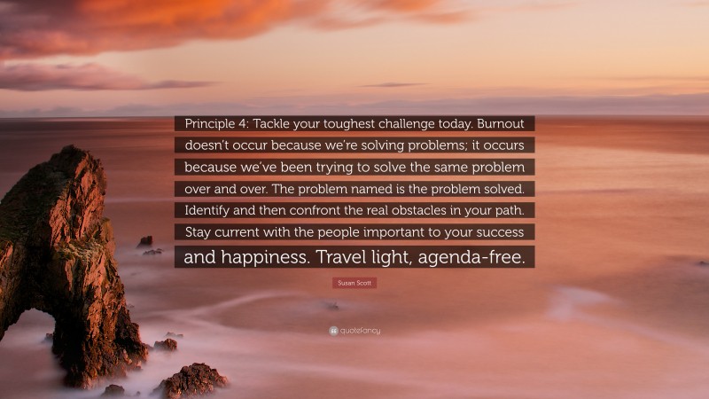 Susan Scott Quote: “Principle 4: Tackle your toughest challenge today. Burnout doesn’t occur because we’re solving problems; it occurs because we’ve been trying to solve the same problem over and over. The problem named is the problem solved. Identify and then confront the real obstacles in your path. Stay current with the people important to your success and happiness. Travel light, agenda-free.”