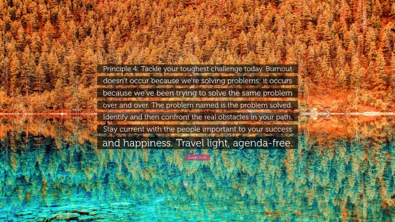 Susan Scott Quote: “Principle 4: Tackle your toughest challenge today. Burnout doesn’t occur because we’re solving problems; it occurs because we’ve been trying to solve the same problem over and over. The problem named is the problem solved. Identify and then confront the real obstacles in your path. Stay current with the people important to your success and happiness. Travel light, agenda-free.”