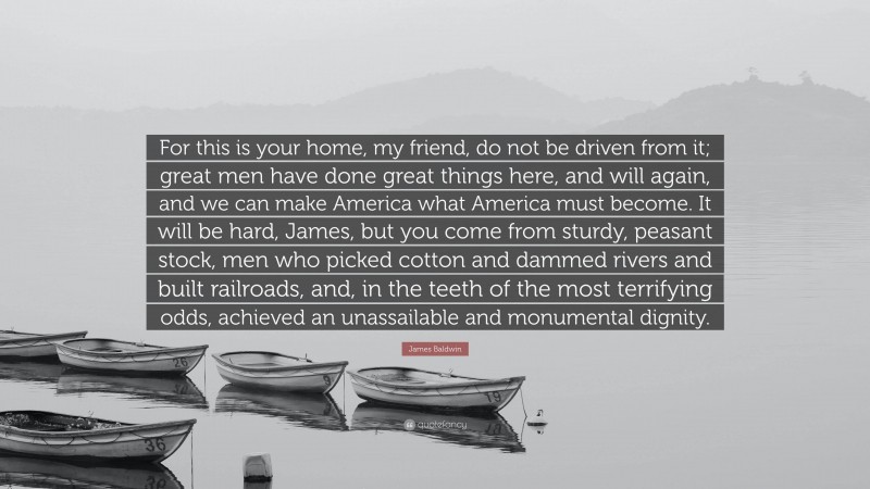 James Baldwin Quote: “For this is your home, my friend, do not be driven from it; great men have done great things here, and will again, and we can make America what America must become. It will be hard, James, but you come from sturdy, peasant stock, men who picked cotton and dammed rivers and built railroads, and, in the teeth of the most terrifying odds, achieved an unassailable and monumental dignity.”