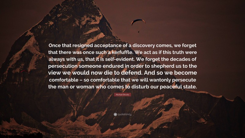 Michael Brooks Quote: “Once that resigned acceptance of a discovery comes, we forget that there was once such a kerfuffle. We act as if this truth were always with us, that it is self-evident. We forget the decades of persecution someone endured in order to shepherd us to the view we would now die to defend. And so we become comfortable – so comfortable that we will wantonly persecute the man or woman who comes to disturb our peaceful state.”