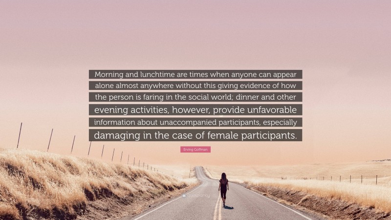Erving Goffman Quote: “Morning and lunchtime are times when anyone can appear alone almost anywhere without this giving evidence of how the person is faring in the social world; dinner and other evening activities, however, provide unfavorable information about unaccompanied participants, especially damaging in the case of female participants.”