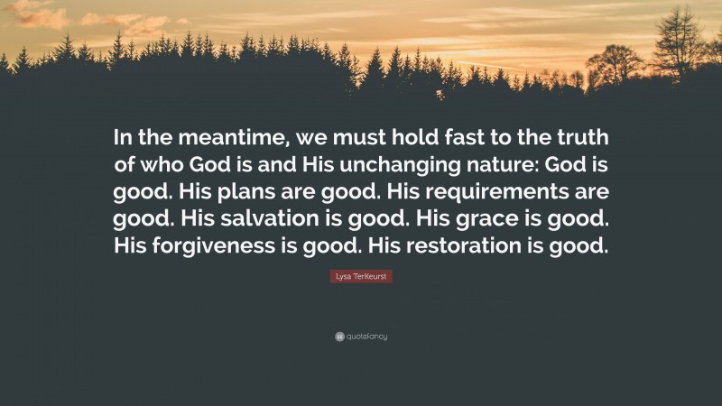 Lysa TerKeurst Quote: “In the meantime, we must hold fast to the truth of who God is and His unchanging nature: God is good. His plans are good. His requirements are good. His salvation is good. His grace is good. His forgiveness is good. His restoration is good.”