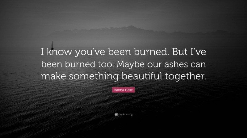 Karina Halle Quote: “I know you’ve been burned. But I’ve been burned too. Maybe our ashes can make something beautiful together.”