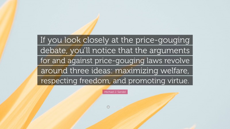 Michael J. Sandel Quote: “If you look closely at the price-gouging debate, you’ll notice that the arguments for and against price-gouging laws revolve around three ideas: maximizing welfare, respecting freedom, and promoting virtue.”