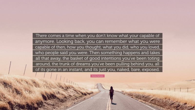 Donna VanLiere Quote: “There comes a time when you don’t know what your capable of anymore. Looking back, you can remember what you were capable of then, how you thought, what you did, who you loved, who people said you were. Then something happens and takes all that away, the basket of good intentions you’ve been toting around, the trunk of dreams you’ve been pulling behind you, all of its gone in an instant, and its just you, naked, bare, exposed.”