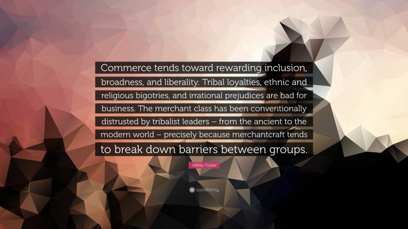 Jeffrey Tucker Quote: “Commerce tends toward rewarding inclusion, broadness, and liberality. Tribal loyalties, ethnic and religious bigotries, and irrational prejudices are bad for business. The merchant class has been conventionally distrusted by tribalist leaders – from the ancient to the modern world – precisely because merchantcraft tends to break down barriers between groups.”