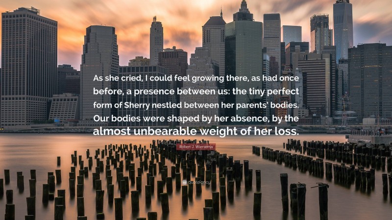 Robert J. Wiersema Quote: “As she cried, I could feel growing there, as had once before, a presence between us: the tiny perfect form of Sherry nestled between her parents’ bodies. Our bodies were shaped by her absence, by the almost unbearable weight of her loss.”