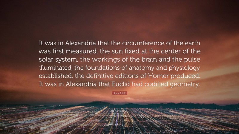 Stacy Schiff Quote: “It was in Alexandria that the circumference of the earth was first measured, the sun fixed at the center of the solar system, the workings of the brain and the pulse illuminated, the foundations of anatomy and physiology established, the definitive editions of Homer produced. It was in Alexandria that Euclid had codified geometry.”