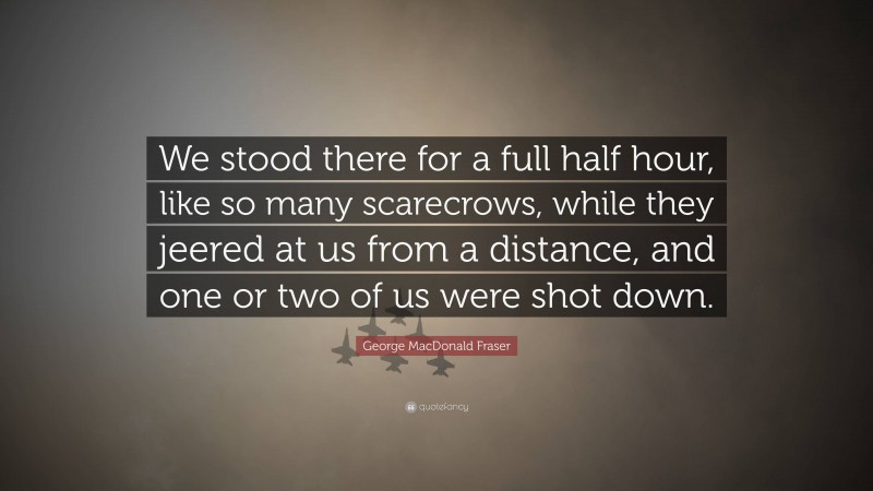 George MacDonald Fraser Quote: “We stood there for a full half hour, like so many scarecrows, while they jeered at us from a distance, and one or two of us were shot down.”