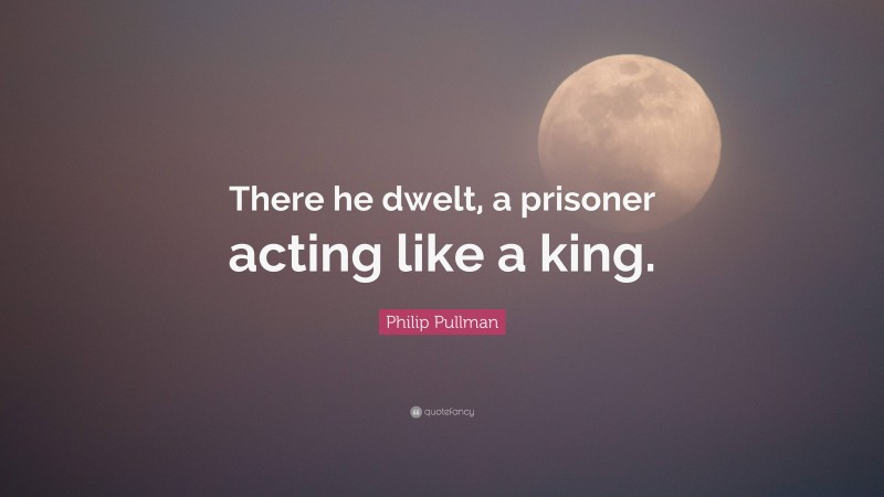 Philip Pullman Quote: “There he dwelt, a prisoner acting like a king.”
