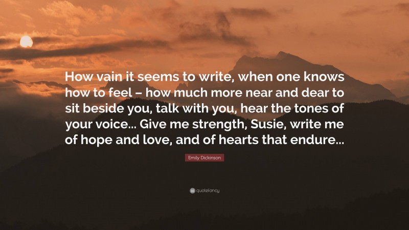 Emily Dickinson Quote: “How vain it seems to write, when one knows how to feel – how much more near and dear to sit beside you, talk with you, hear the tones of your voice... Give me strength, Susie, write me of hope and love, and of hearts that endure...”