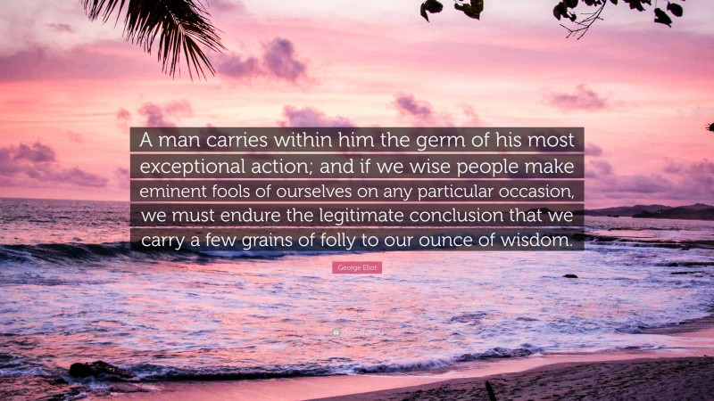 George Eliot Quote: “A man carries within him the germ of his most exceptional action; and if we wise people make eminent fools of ourselves on any particular occasion, we must endure the legitimate conclusion that we carry a few grains of folly to our ounce of wisdom.”