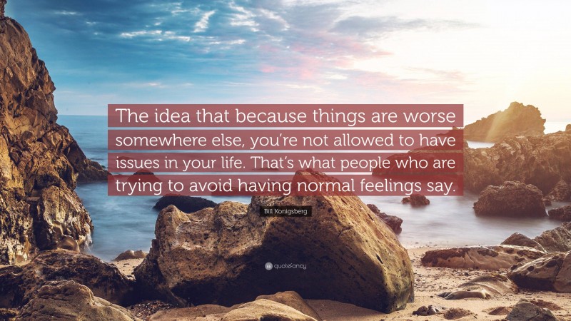 Bill Konigsberg Quote: “The idea that because things are worse somewhere else, you’re not allowed to have issues in your life. That’s what people who are trying to avoid having normal feelings say.”