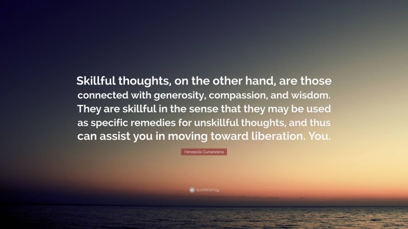 Henepola Gunaratana Quote: “Skillful thoughts, on the other hand, are those connected with generosity, compassion, and wisdom. They are skillful in the sense that they may be used as specific remedies for unskillful thoughts, and thus can assist you in moving toward liberation. You.”