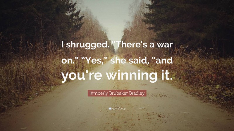 Kimberly Brubaker Bradley Quote: “I shrugged. “There’s a war on.” “Yes,” she said, “and you’re winning it.”