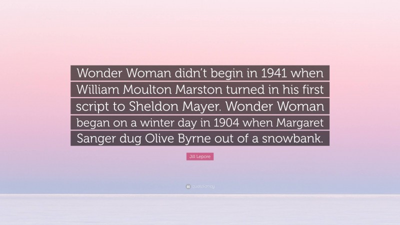 Jill Lepore Quote: “Wonder Woman didn’t begin in 1941 when William Moulton Marston turned in his first script to Sheldon Mayer. Wonder Woman began on a winter day in 1904 when Margaret Sanger dug Olive Byrne out of a snowbank.”
