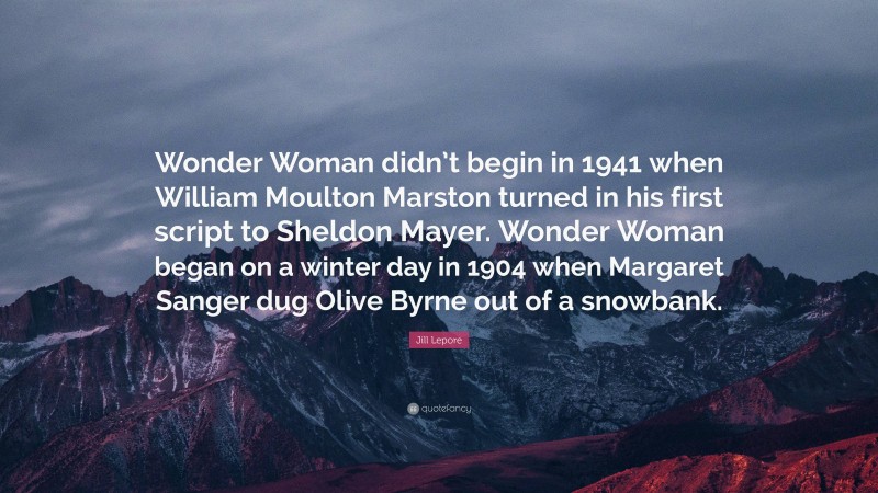 Jill Lepore Quote: “Wonder Woman didn’t begin in 1941 when William Moulton Marston turned in his first script to Sheldon Mayer. Wonder Woman began on a winter day in 1904 when Margaret Sanger dug Olive Byrne out of a snowbank.”