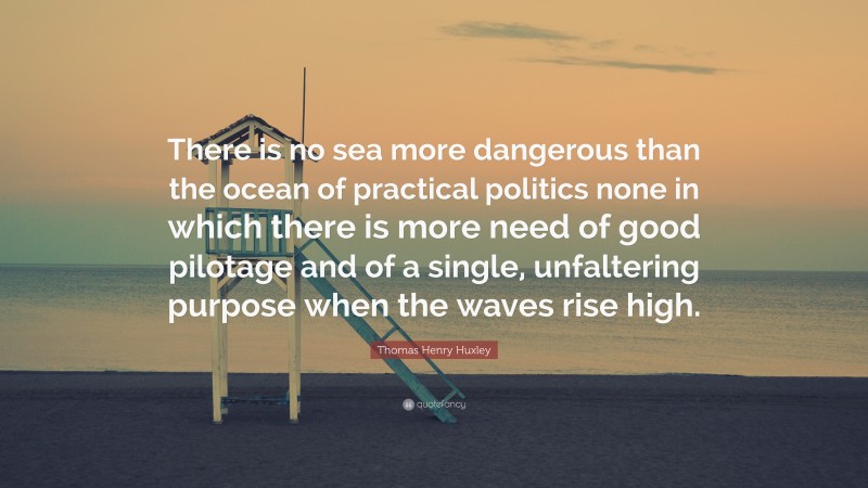 Thomas Henry Huxley Quote: “There is no sea more dangerous than the ocean of practical politics none in which there is more need of good pilotage and of a single, unfaltering purpose when the waves rise high.”