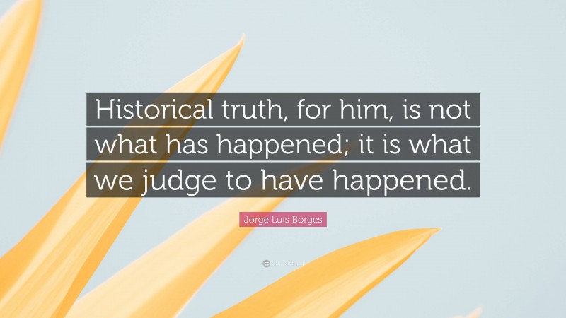 Jorge Luis Borges Quote: “Historical truth, for him, is not what has happened; it is what we judge to have happened.”