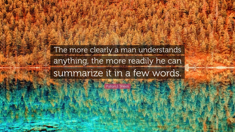 Fulton J. Sheen Quote: “The more clearly a man understands anything, the more readily he can summarize it in a few words.”