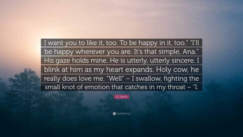 E.L. James Quote: “I want you to like it, too. To be happy in it, too.” “I’ll be happy wherever you are. It’s that simple, Ana.” His gaze holds mine. He is utterly, utterly sincere. I blink at him as my heart expands. Holy cow, he really does love me. “Well” – I swallow, fighting the small knot of emotion that catches in my throat – “I.”