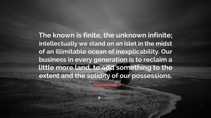 Thomas Henry Huxley Quote: “The known is finite, the unknown infinite; intellectually we stand on an islet in the midst of an illimitable ocean of inexplicability. Our business in every generation is to reclaim a little more land, to add something to the extent and the solidity of our possessions.”