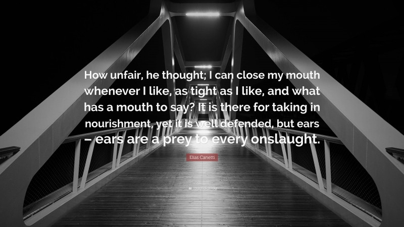 Elias Canetti Quote: “How unfair, he thought; I can close my mouth whenever I like, as tight as I like, and what has a mouth to say? It is there for taking in nourishment, yet it is well defended, but ears – ears are a prey to every onslaught.”