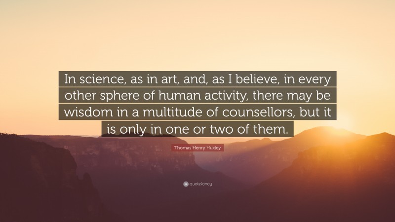 Thomas Henry Huxley Quote: “In science, as in art, and, as I believe, in every other sphere of human activity, there may be wisdom in a multitude of counsellors, but it is only in one or two of them.”