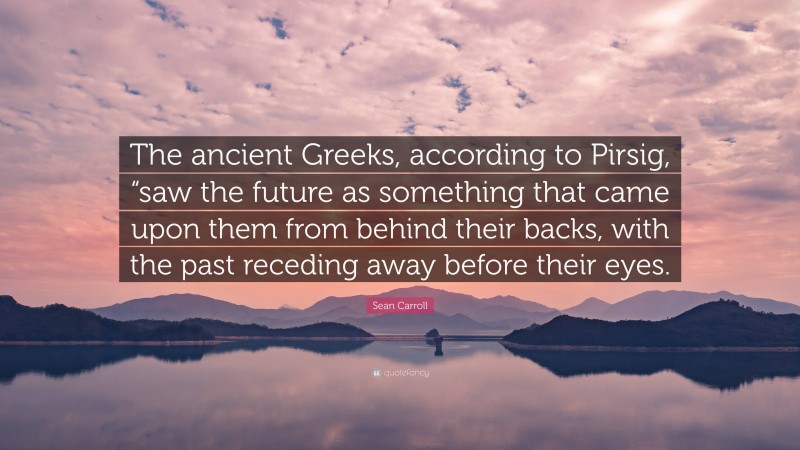 Sean Carroll Quote: “The ancient Greeks, according to Pirsig, “saw the future as something that came upon them from behind their backs, with the past receding away before their eyes.”