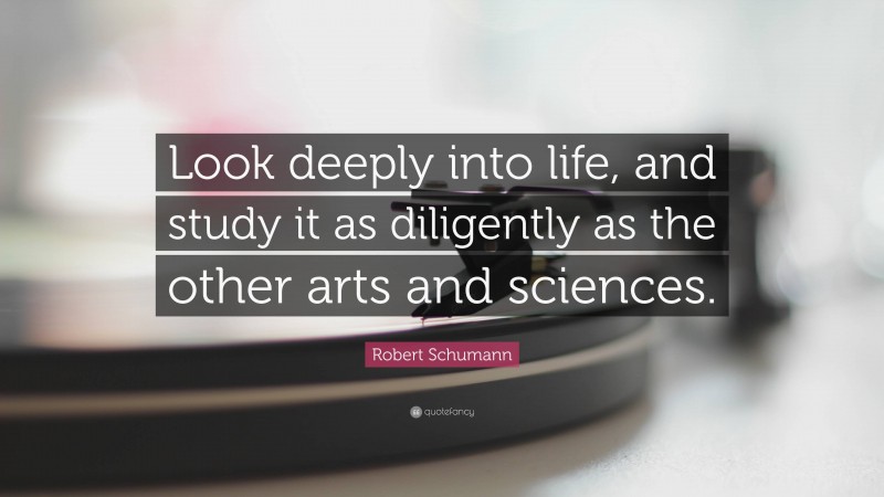 Robert Schumann Quote: “Look deeply into life, and study it as diligently as the other arts and sciences.”