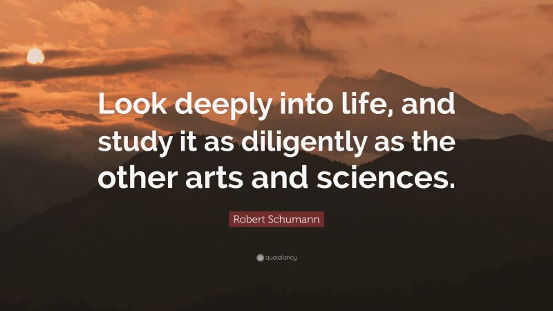 Robert Schumann Quote: “Look deeply into life, and study it as diligently as the other arts and sciences.”
