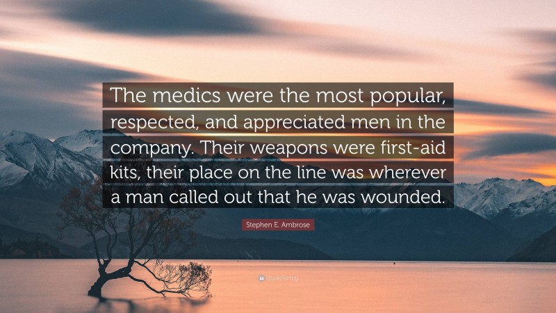 Stephen E. Ambrose Quote: “The medics were the most popular, respected, and appreciated men in the company. Their weapons were first-aid kits, their place on the line was wherever a man called out that he was wounded.”