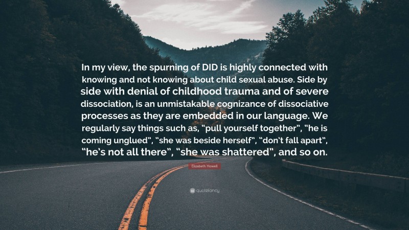 Elizabeth Howell Quote: “In my view, the spurning of DID is highly connected with knowing and not knowing about child sexual abuse. Side by side with denial of childhood trauma and of severe dissociation, is an unmistakable cognizance of dissociative processes as they are embedded in our language. We regularly say things such as, “pull yourself together”, “he is coming unglued”, “she was beside herself”, “don’t fall apart”, “he’s not all there”, “she was shattered”, and so on.”