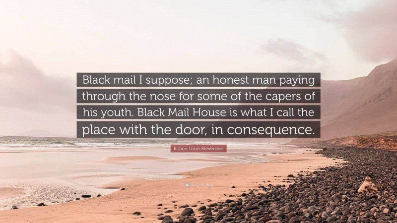 Robert Louis Stevenson Quote: “Black mail I suppose; an honest man paying through the nose for some of the capers of his youth. Black Mail House is what I call the place with the door, in consequence.”