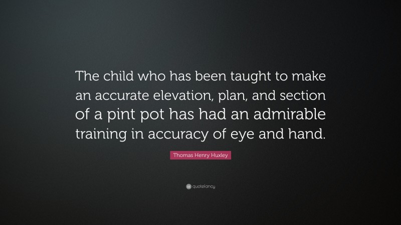 Thomas Henry Huxley Quote: “The child who has been taught to make an accurate elevation, plan, and section of a pint pot has had an admirable training in accuracy of eye and hand.”