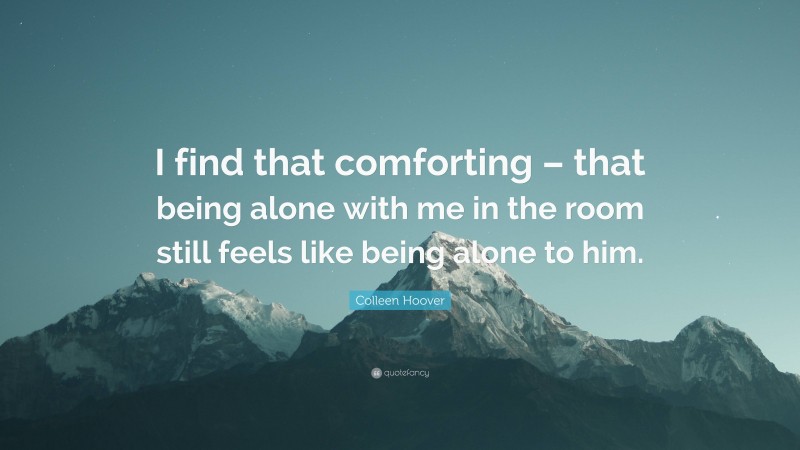 Colleen Hoover Quote: “I find that comforting – that being alone with me in the room still feels like being alone to him.”