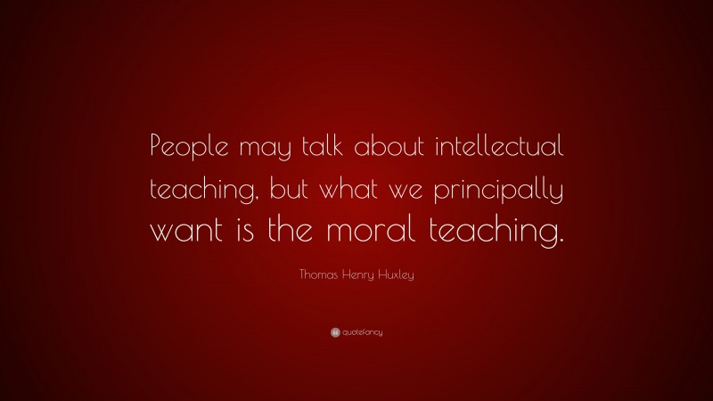Thomas Henry Huxley Quote: “People may talk about intellectual teaching, but what we principally want is the moral teaching.”