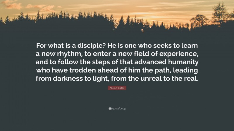 Alice A. Bailey Quote: “For what is a disciple? He is one who seeks to learn a new rhythm, to enter a new field of experience, and to follow the steps of that advanced humanity who have trodden ahead of him the path, leading from darkness to light, from the unreal to the real.”