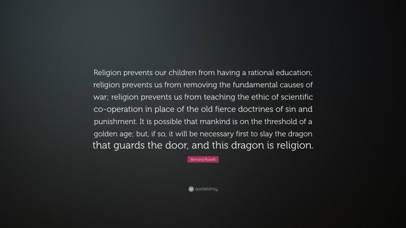 Bertrand Russell Quote: “Religion prevents our children from having a rational education; religion prevents us from removing the fundamental causes of war; religion prevents us from teaching the ethic of scientific co-operation in place of the old fierce doctrines of sin and punishment. It is possible that mankind is on the threshold of a golden age; but, if so, it will be necessary first to slay the dragon that guards the door, and this dragon is religion.”