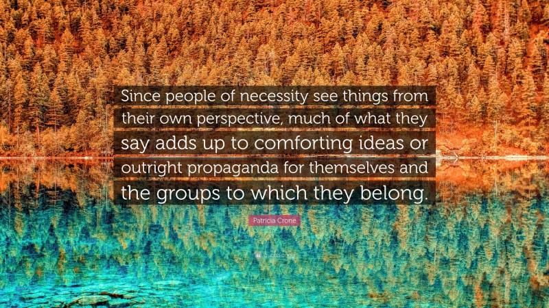 Patricia Crone Quote: “Since people of necessity see things from their own perspective, much of what they say adds up to comforting ideas or outright propaganda for themselves and the groups to which they belong.”