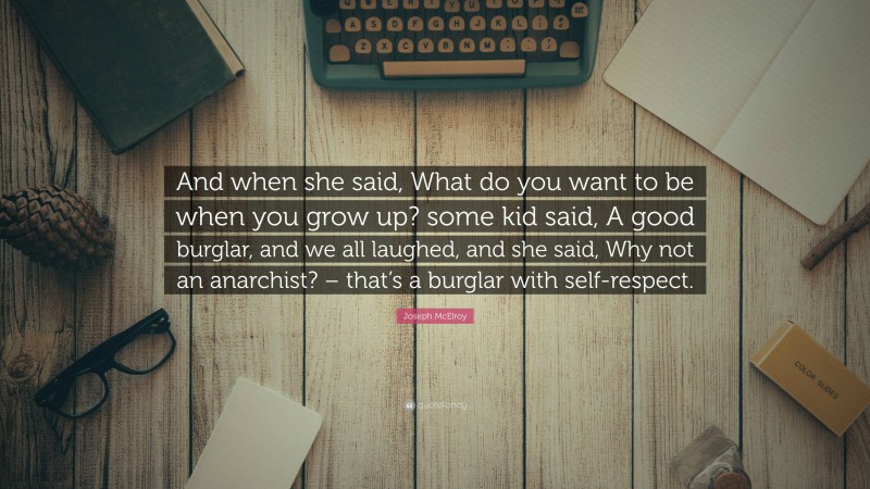 Joseph McElroy Quote: “And when she said, What do you want to be when you grow up? some kid said, A good burglar, and we all laughed, and she said, Why not an anarchist? – that’s a burglar with self-respect.”