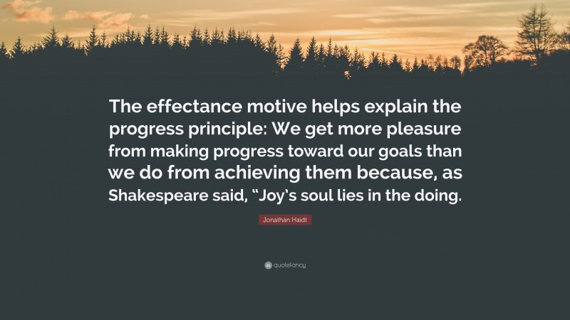 Jonathan Haidt Quote: “The effectance motive helps explain the progress principle: We get more pleasure from making progress toward our goals than we do from achieving them because, as Shakespeare said, “Joy’s soul lies in the doing.”